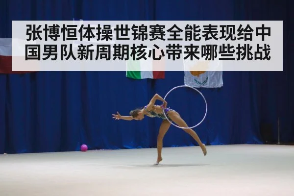 张博恒体操世锦赛全能表现给中国男队新周期核心带来哪些挑战
