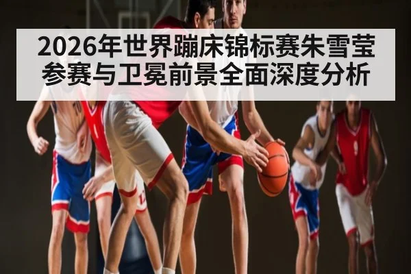 2026年世界蹦床锦标赛朱雪莹参赛与卫冕前景全面深度分析